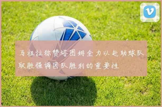马祖拉称赞塔图姆全力以赴助球队取胜强调团队胜利的重要性