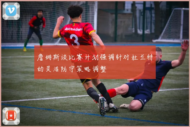 詹姆斯谈比赛计划强调针对杜兰特的灵活防守策略调整