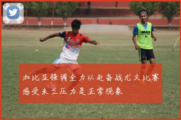 加比亚强调全力以赴备战尤文比赛感受米兰压力是正常现象
