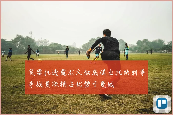 莫雷托透露尤文彻底退出托纳利争夺战曼联稍占优势于曼城