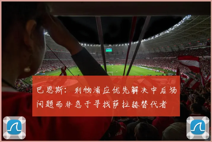 巴恩斯：利物浦应优先解决中后场问题而非急于寻找萨拉赫替代者