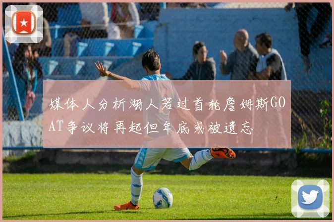 媒体人分析湖人若过首轮詹姆斯GOAT争议将再起但年底或被遗忘