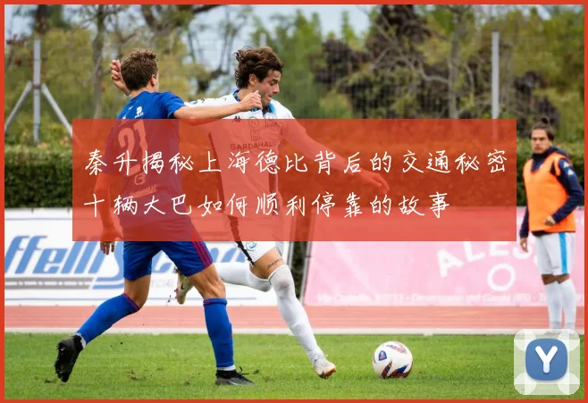 秦升揭秘上海德比背后的交通秘密十辆大巴如何顺利停靠的故事