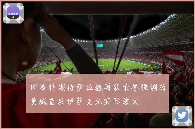 斯洛特期待萨拉赫再获荣誉强调对曼城首发伊萨克无实际意义