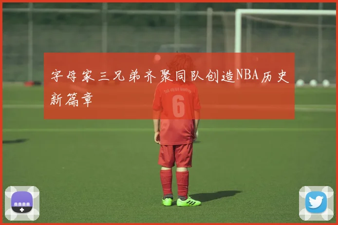 字母家三兄弟齐聚同队创造NBA历史新篇章