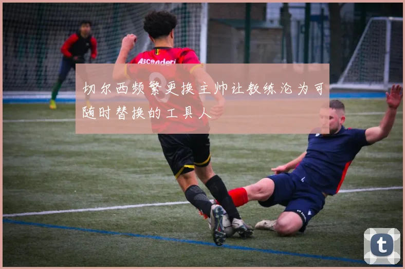 切尔西频繁更换主帅让教练沦为可随时替换的工具人
