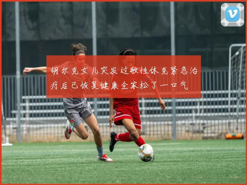 胡尔克女儿突发过敏性休克紧急治疗后已恢复健康全家松了一口气
