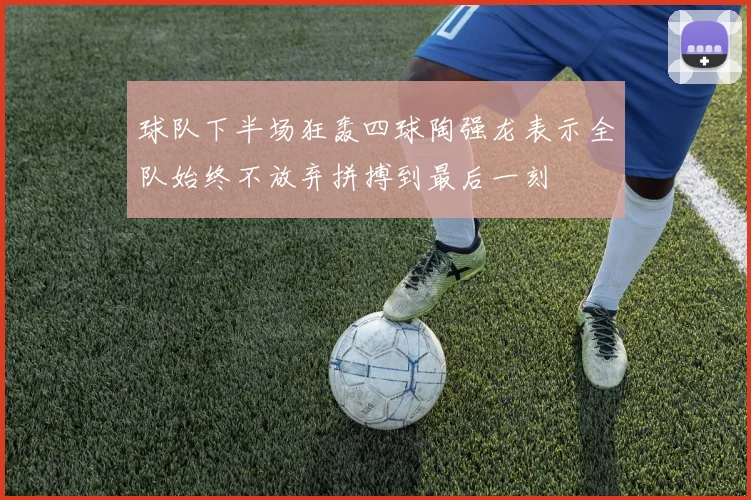 球队下半场狂轰四球陶强龙表示全队始终不放弃拼搏到最后一刻