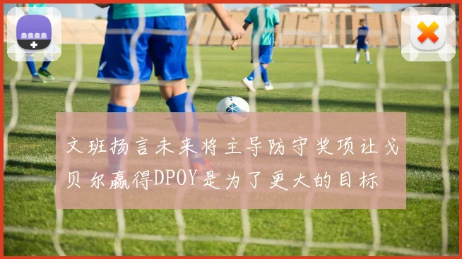 文班扬言未来将主导防守奖项让戈贝尔赢得DPOY是为了更大的目标