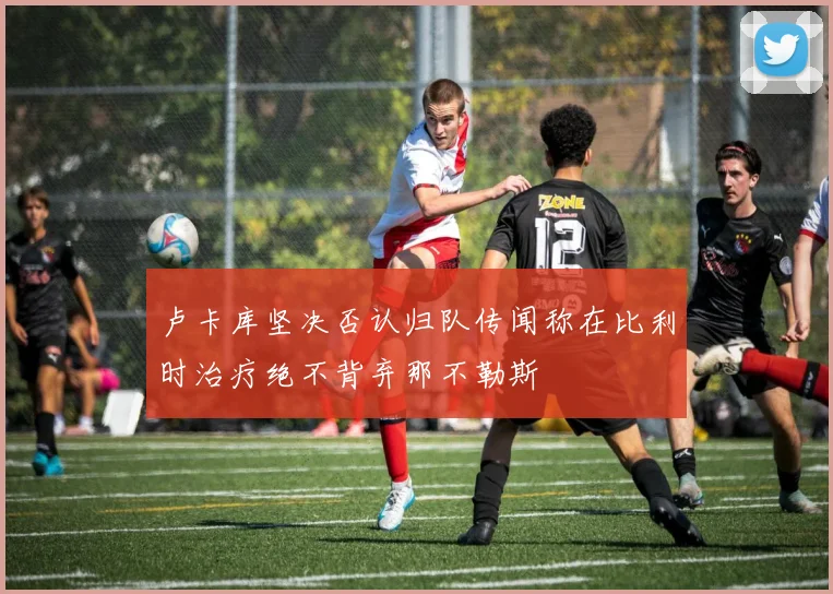 卢卡库坚决否认归队传闻称在比利时治疗绝不背弃那不勒斯