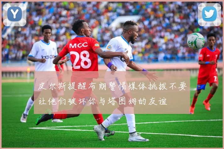皮尔斯提醒布朗警惕媒体挑拨不要让他们破坏你与塔图姆的友谊